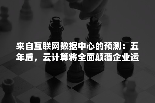来自互联网数据中心的预测：五年后，云计算将全面颠覆企业运营