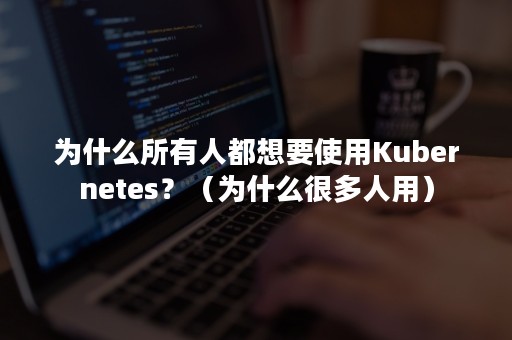 为什么所有人都想要使用Kubernetes？（为什么很多人用）