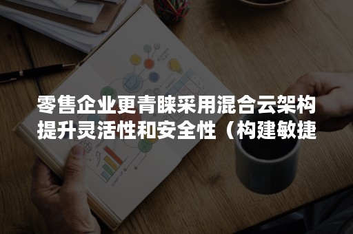 零售企业更青睐采用混合云架构提升灵活性和安全性（构建敏捷高效的云一体化运营体系）