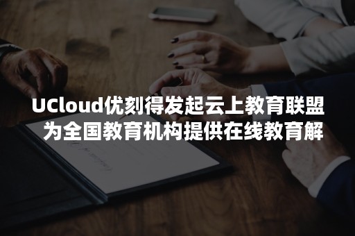 UCloud优刻得发起云上教育联盟  为全国教育机构提供在线教育解决方案