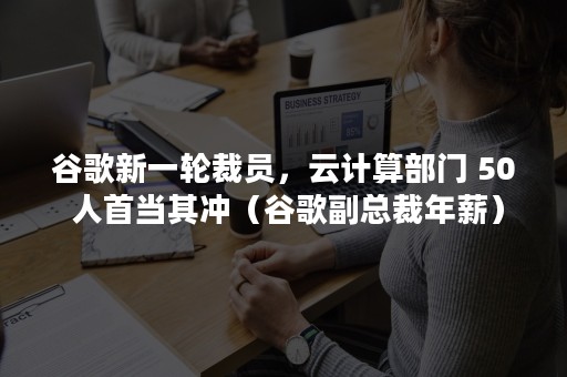 谷歌新一轮裁员，云计算部门 50 人首当其冲（谷歌副总裁年薪）