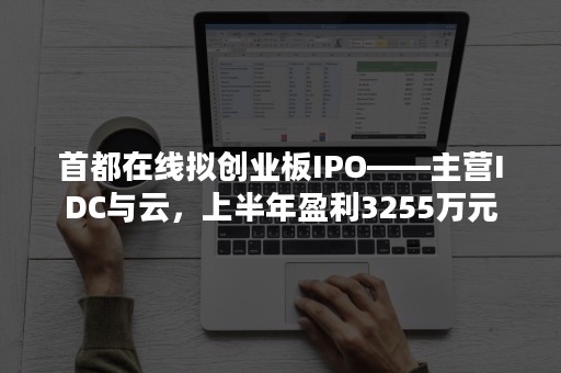 首都在线拟创业板IPO——主营IDC与云，上半年盈利3255万元