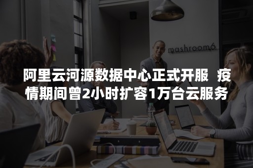 阿里云河源数据中心正式开服  疫情期间曾2小时扩容1万台云服务器（阿里云河源数据中心在哪里）