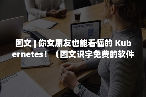 图文 | 你女朋友也能看懂的 Kubernetes！（图文识字免费的软件）