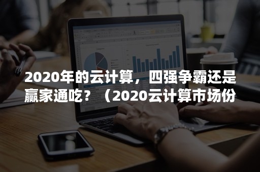 2020年的云计算，四强争霸还是赢家通吃？（2020云计算市场份额排名）