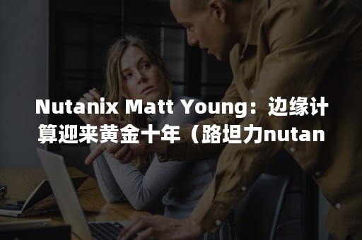 Nutanix Matt Young：边缘计算迎来黄金十年（路坦力nutanix）