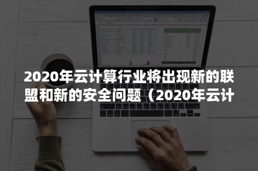 2020年云计算行业将出现新的联盟和新的安全问题（2020年云计算行业将出现新的联盟和新的安全问题对吗）