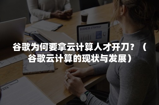 谷歌为何要拿云计算人才开刀？（谷歌云计算的现状与发展）