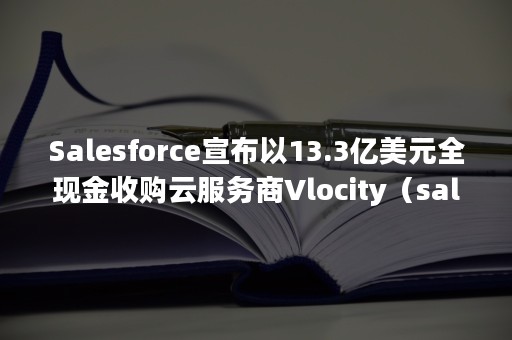 Salesforce宣布以13.3亿美元全现金收购云服务商Vlocity（salesforce官方网站）