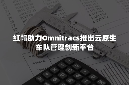 红帽助力Omnitracs推出云原生车队管理创新平台