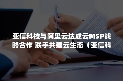 亚信科技与阿里云达成云MSP战略合作 联手共建云生态（亚信科技云事业部）