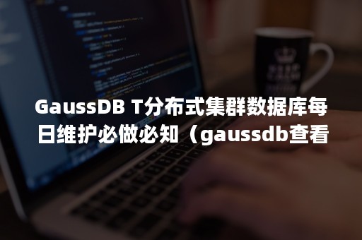 GaussDB T分布式集群数据库每日维护必做必知（gaussdb查看建表语句）