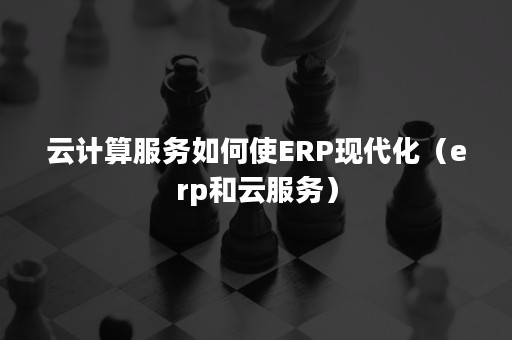 云计算服务如何使ERP现代化（erp和云服务）