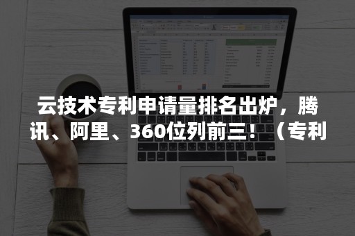 云技术专利申请量排名出炉，腾讯、阿里、360位列前三！（专利申请数量排名）