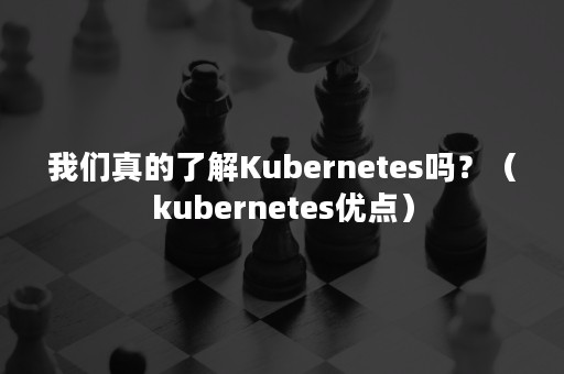 我们真的了解Kubernetes吗？（kubernetes优点）