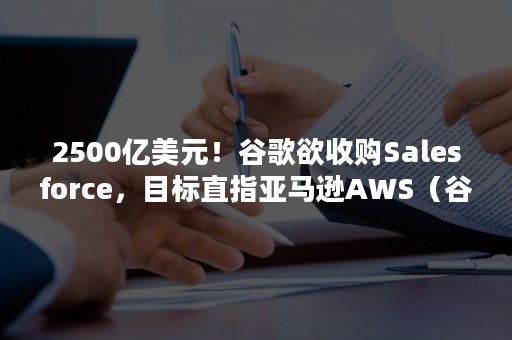 2500亿美元！谷歌欲收购Salesforce，目标直指亚马逊AWS（谷歌市值超亚马逊）