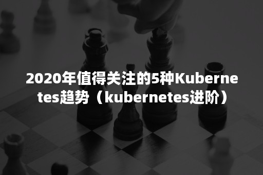 2020年值得关注的5种Kubernetes趋势（kubernetes进阶）