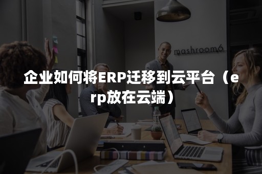 企业如何将ERP迁移到云平台（erp放在云端）