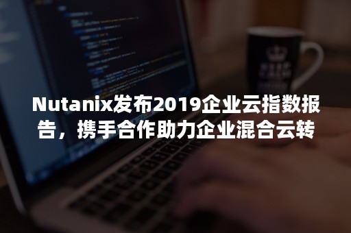 Nutanix发布2019企业云指数报告，携手合作助力企业混合云转型