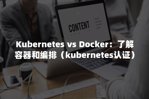 Kubernetes vs Docker：了解容器和编排（kubernetes认证）