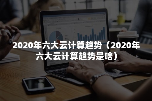 2020年六大云计算趋势（2020年六大云计算趋势是啥）