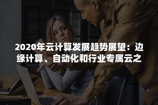 2020年云计算发展趋势展望：边缘计算、自动化和行业专属云之年（云计算展望未来）