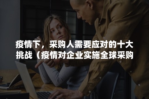疫情下，采购人需要应对的十大挑战（疫情对企业实施全球采购的影响主要表现在哪些方面）