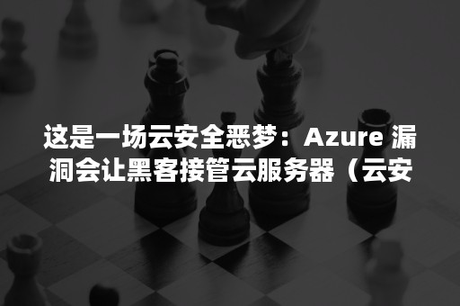 这是一场云安全恶梦：Azure 漏洞会让黑客接管云服务器（云安全问题及案例分析）