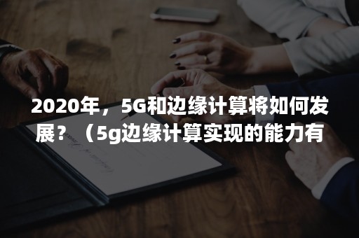 2020年，5G和边缘计算将如何发展？（5g边缘计算实现的能力有哪些）