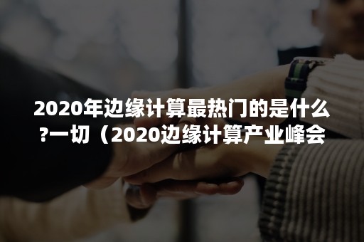 2020年边缘计算最热门的是什么?一切（2020边缘计算产业峰会）