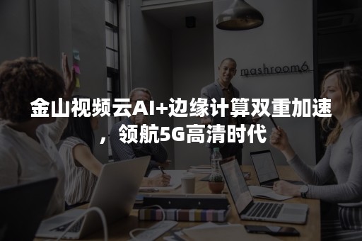 金山视频云AI+边缘计算双重加速，领航5G高清时代