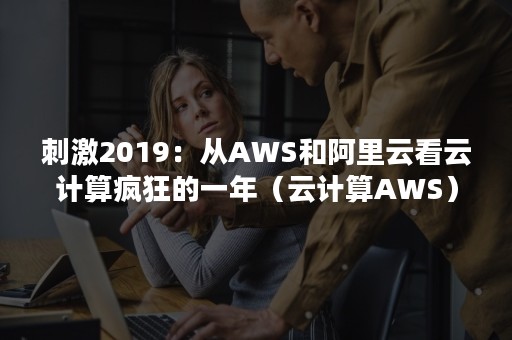 刺激2019：从AWS和阿里云看云计算疯狂的一年（云计算AWS）