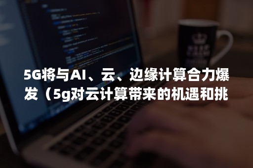 5G将与AI、云、边缘计算合力爆发（5g对云计算带来的机遇和挑战）