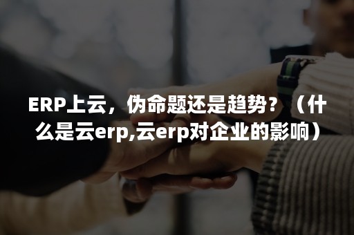 ERP上云，伪命题还是趋势？（什么是云erp,云erp对企业的影响）