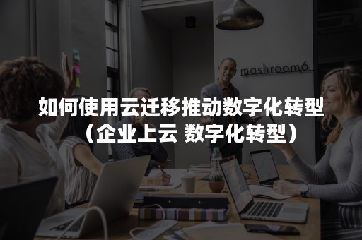 如何使用云迁移推动数字化转型（企业上云 数字化转型）