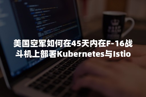 美国空军如何在45天内在F-16战斗机上部署Kubernetes与Istio