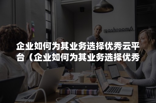 企业如何为其业务选择优秀云平台（企业如何为其业务选择优秀云平台客服）