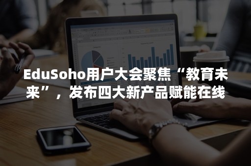 EduSoho用户大会聚焦“教育未来”，发布四大新产品赋能在线教育