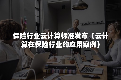 保险行业云计算标准发布（云计算在保险行业的应用案例）