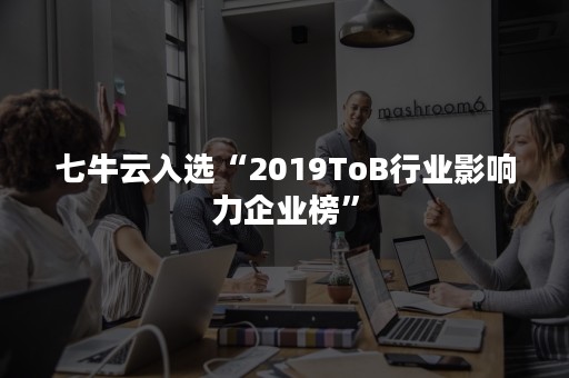 七牛云入选“2019ToB行业影响力企业榜”