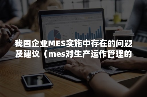 我国企业MES实施中存在的问题及建议（mes对生产运作管理的最大影响有）