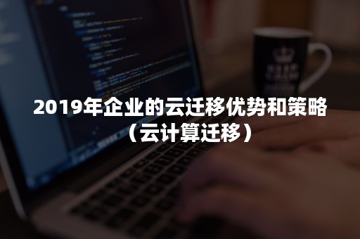 2019年企业的云迁移优势和策略（云计算迁移）