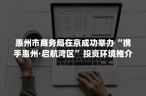 惠州市商务局在京成功举办“携手惠州·启航湾区”投资环境推介会