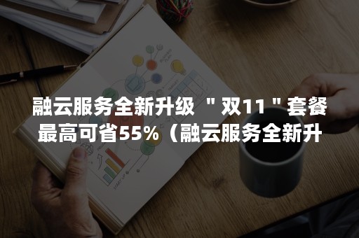 融云服务全新升级 ＂双11＂套餐最高可省55%（融云服务全新升级版本）