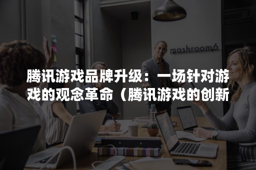 腾讯游戏品牌升级：一场针对游戏的观念革命（腾讯游戏的创新）