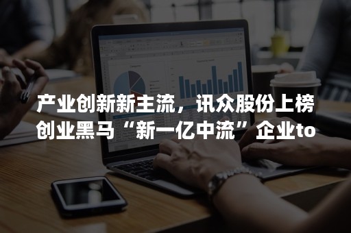 产业创新新主流，讯众股份上榜创业黑马“新一亿中流”企业top100