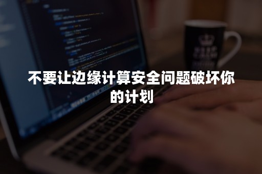 不要让边缘计算安全问题破坏你的计划