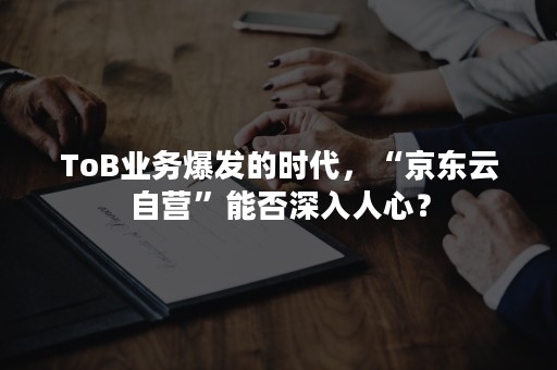 ToB业务爆发的时代，“京东云自营”能否深入人心？