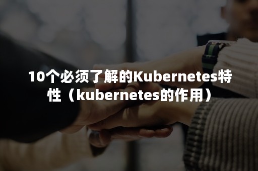 10个必须了解的Kubernetes特性（kubernetes的作用）