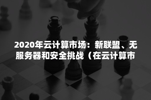 2020年云计算市场：新联盟、无服务器和安全挑战（在云计算市场,架构之争已悄然发生）